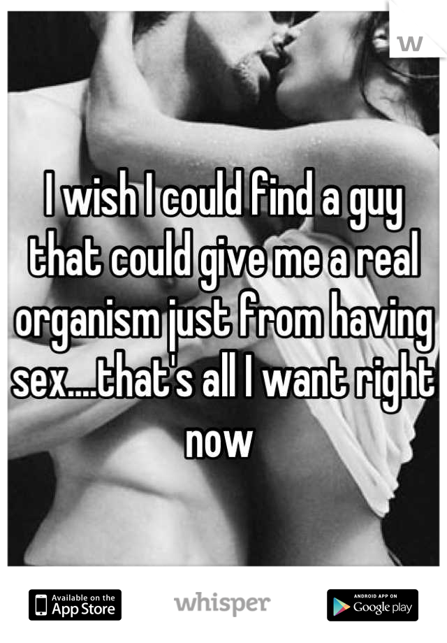 I wish I could find a guy that could give me a real organism just from having sex....that's all I want right now 