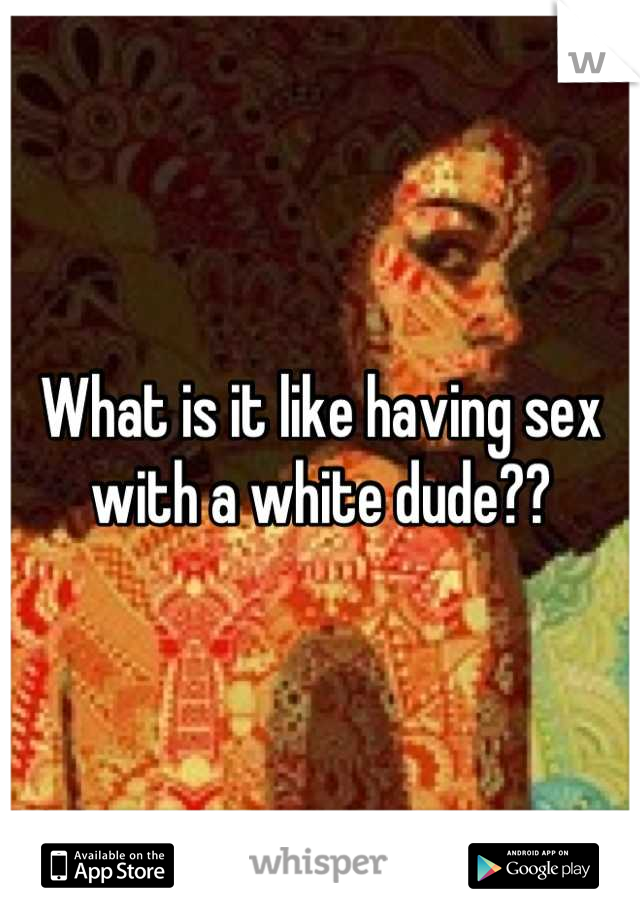 What is it like having sex with a white dude??
