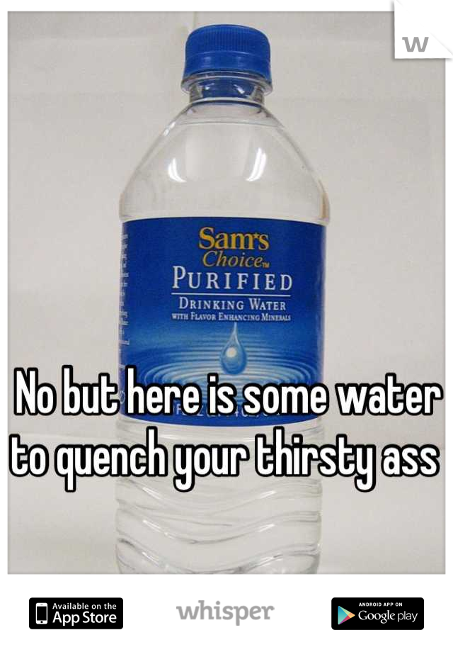 No but here is some water to quench your thirsty ass 
