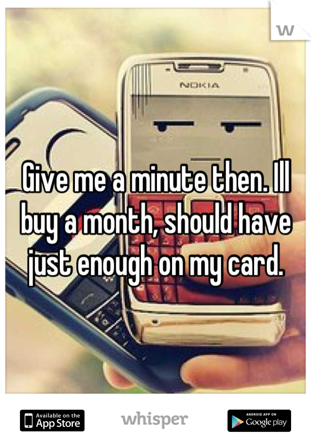 Give me a minute then. Ill buy a month, should have just enough on my card.