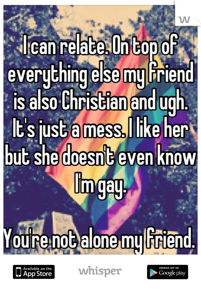 I can relate. On top of everything else my friend is also Christian and ugh. It's just a mess. I like her but she doesn't even know I'm gay. 

You're not alone my friend. 