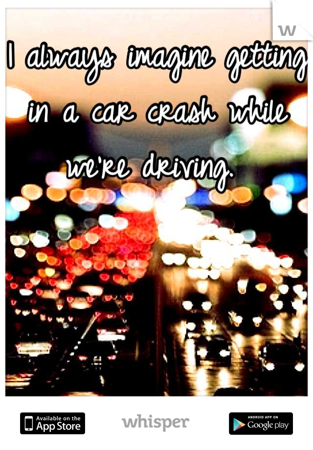 I always imagine getting in a car crash while we're driving. 