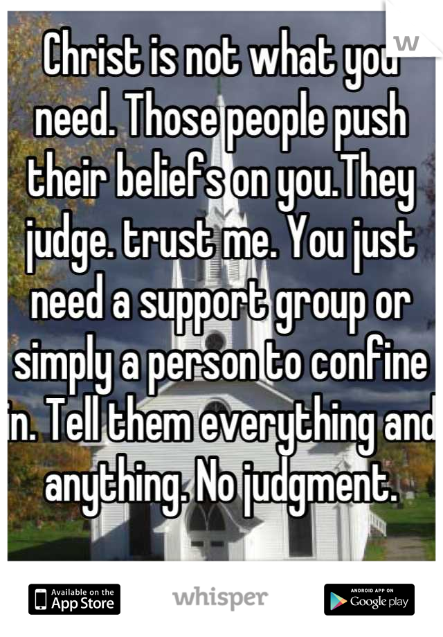 Christ is not what you need. Those people push their beliefs on you.They judge. trust me. You just need a support group or simply a person to confine in. Tell them everything and anything. No judgment.