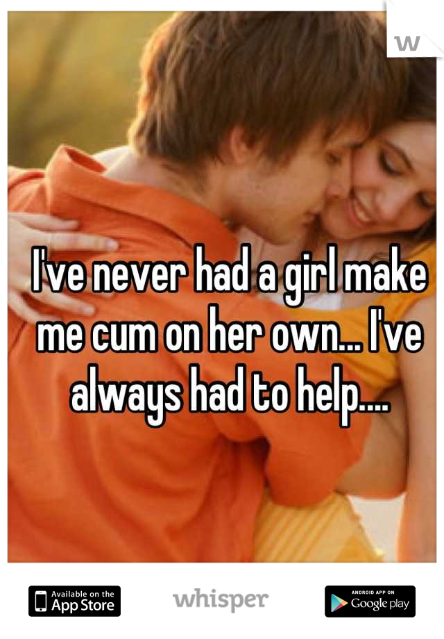 I've never had a girl make me cum on her own... I've always had to help....