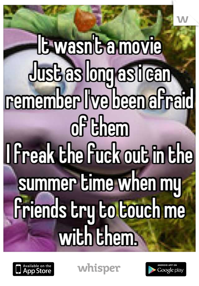 It wasn't a movie
Just as long as i can remember I've been afraid of them
I freak the fuck out in the summer time when my friends try to touch me with them. 