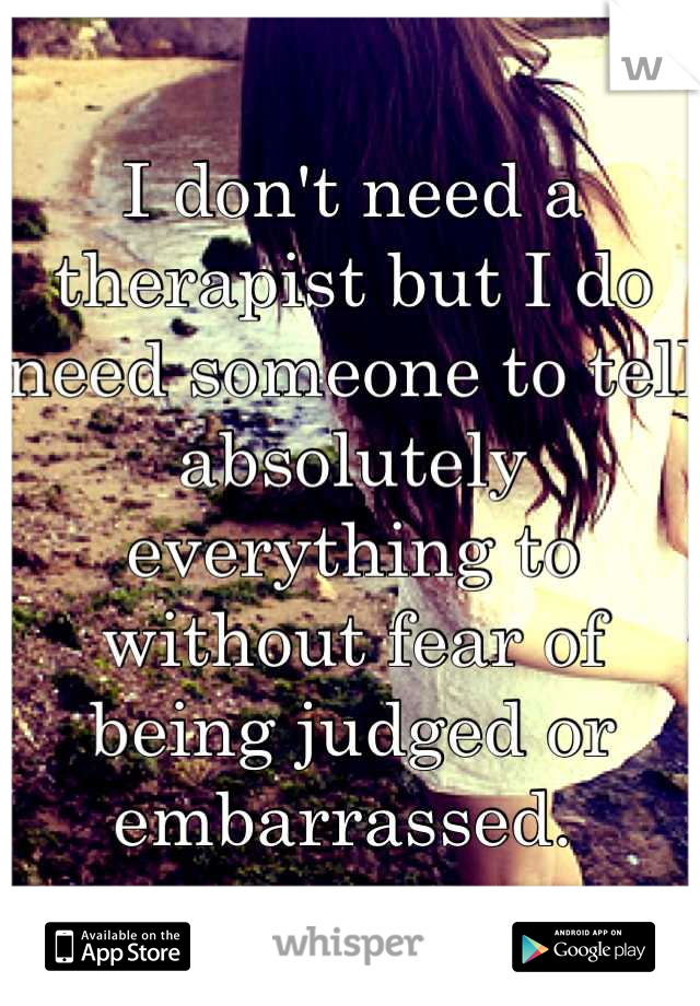 I don't need a therapist but I do need someone to tell absolutely everything to without fear of being judged or embarrassed. 