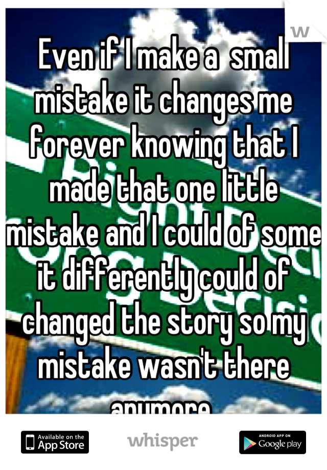 Even if I make a  small mistake it changes me forever knowing that I made that one little mistake and I could of some it differently could of changed the story so my mistake wasn't there anymore 