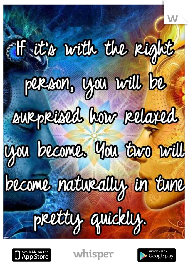 If it's with the right person, you will be surprised how relaxed you become. You two will become naturally in tune pretty quickly. 