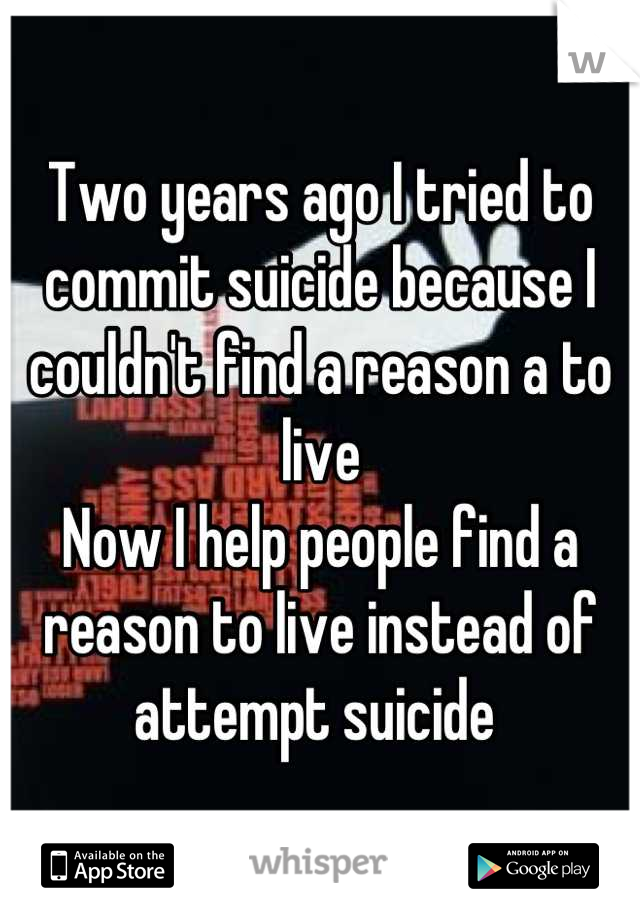 Two years ago I tried to commit suicide because I couldn't find a reason a to live
Now I help people find a reason to live instead of attempt suicide 