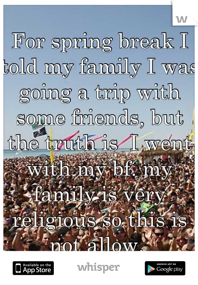 For spring break I told my family I was going a trip with some friends, but the truth is  I went with my bf. my family is very religious so this is not allow. 