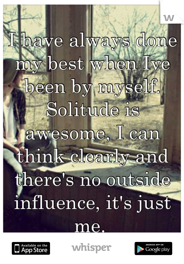 I have always done my best when Ive been by myself. Solitude is awesome, I can think clearly and there's no outside influence, it's just me. 