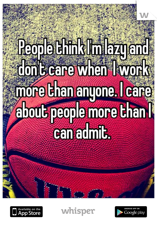 People think I'm lazy and don't care when  I work more than anyone. I care about people more than I can admit. 