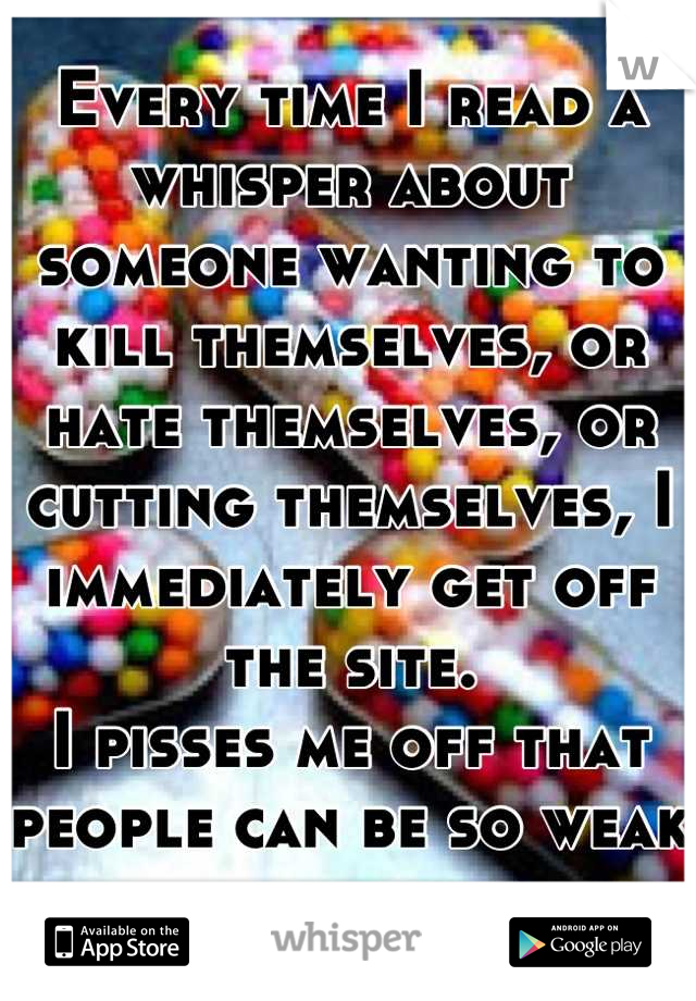 Every time I read a whisper about someone wanting to kill themselves, or hate themselves, or cutting themselves, I immediately get off the site.
I pisses me off that people can be so weak and selfish 