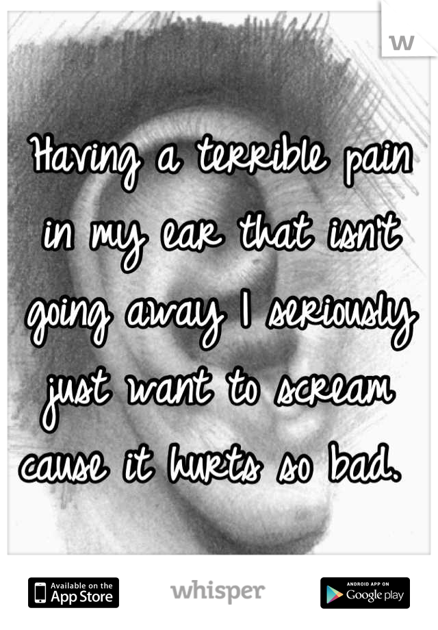Having a terrible pain in my ear that isn't going away I seriously just want to scream cause it hurts so bad. 