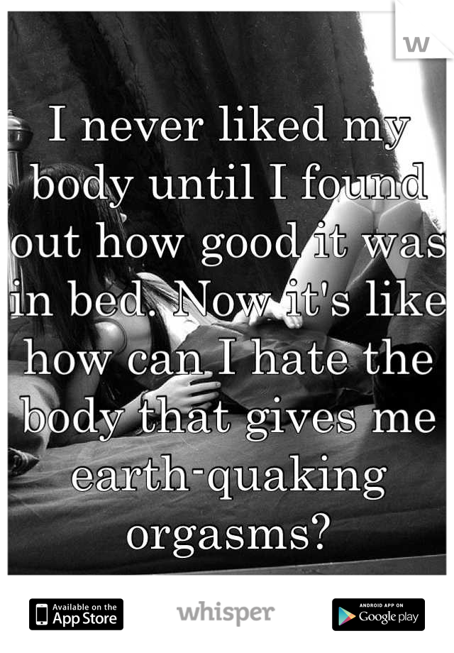 I never liked my body until I found out how good it was in bed. Now it's like how can I hate the body that gives me earth-quaking orgasms?
