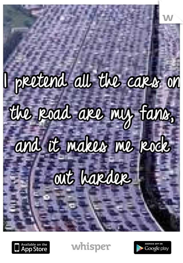 I pretend all the cars on the road are my fans, and it makes me rock out harder