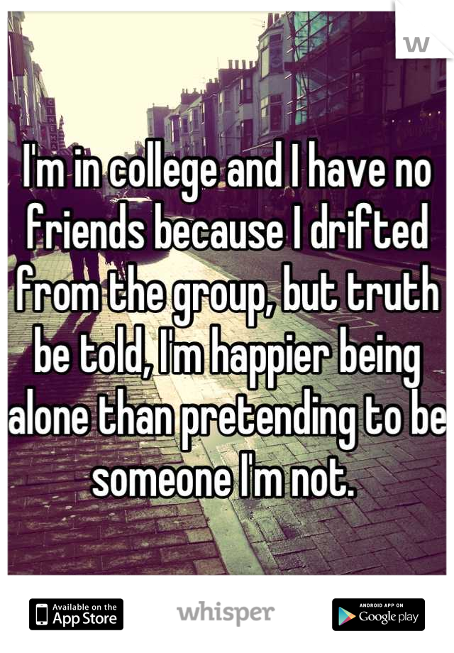 I'm in college and I have no friends because I drifted from the group, but truth be told, I'm happier being alone than pretending to be someone I'm not. 