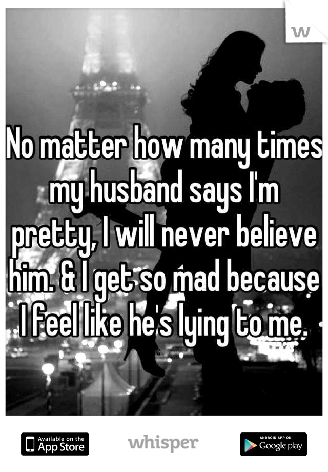 No matter how many times my husband says I'm pretty, I will never believe him. & I get so mad because I feel like he's lying to me.