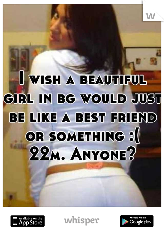 I wish a beautiful girl in bg would just be like a best friend or something :(
22m. Anyone?