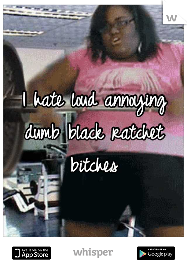 I hate loud annoying dumb black ratchet bitches