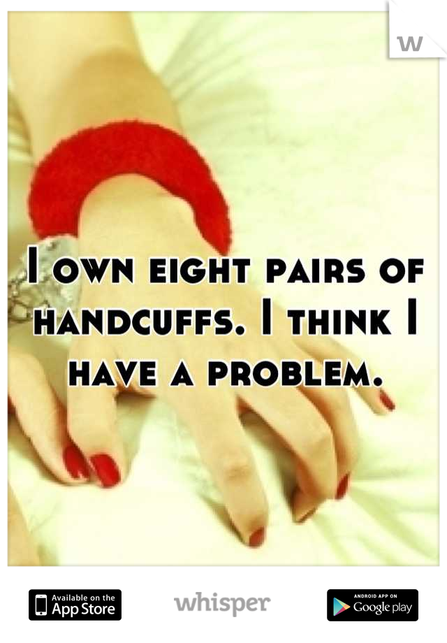 I own eight pairs of handcuffs. I think I have a problem.