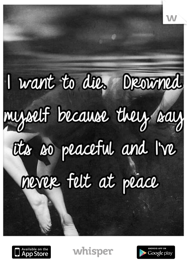 I want to die.  Drowned myself because they say its so peaceful and I've never felt at peace 