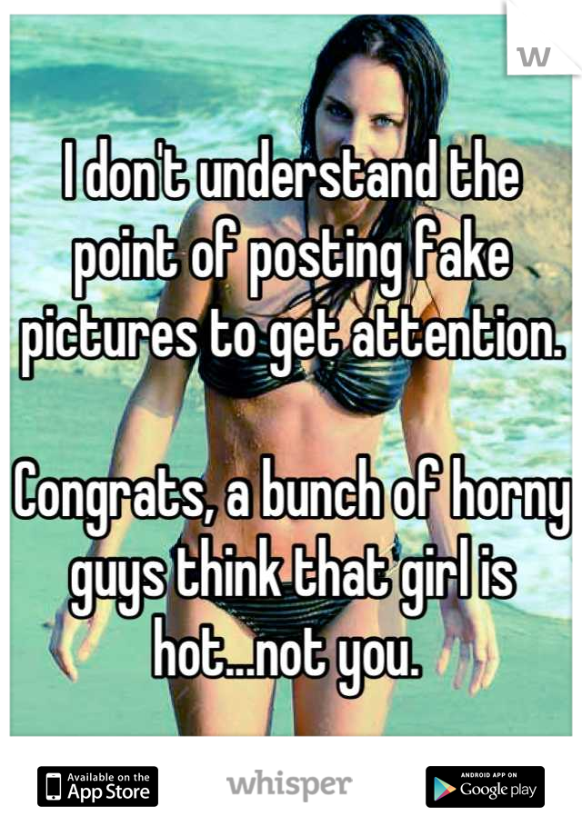 I don't understand the point of posting fake pictures to get attention. 

Congrats, a bunch of horny guys think that girl is hot...not you. 
