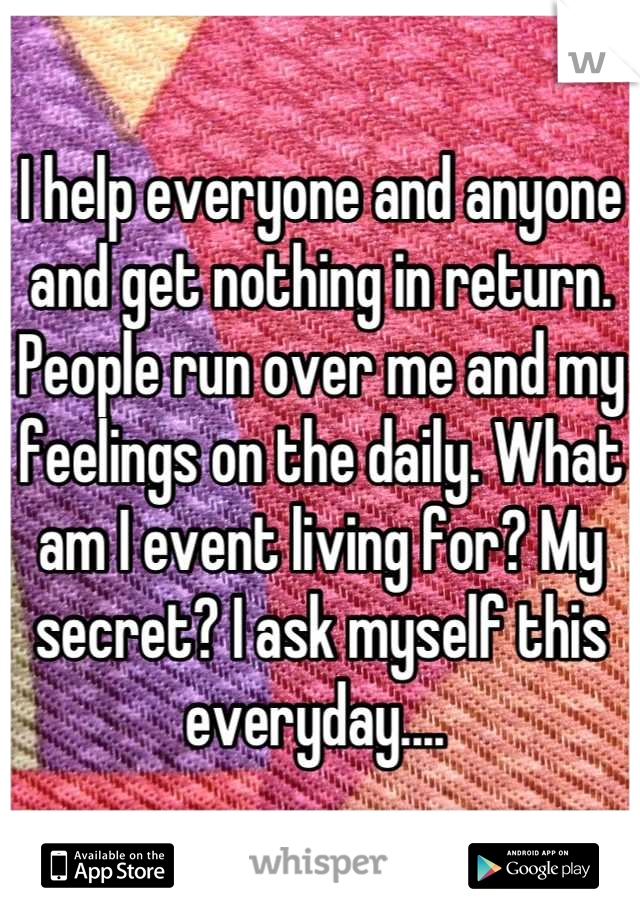 I help everyone and anyone and get nothing in return. People run over me and my feelings on the daily. What am I event living for? My secret? I ask myself this everyday.... 
