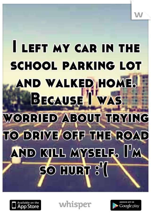 I left my car in the school parking lot and walked home. Because I was worried about trying to drive off the road and kill myself. I'm so hurt :'( 