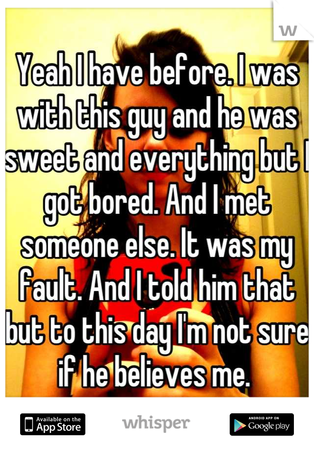 Yeah I have before. I was with this guy and he was sweet and everything but I got bored. And I met someone else. It was my fault. And I told him that but to this day I'm not sure if he believes me. 