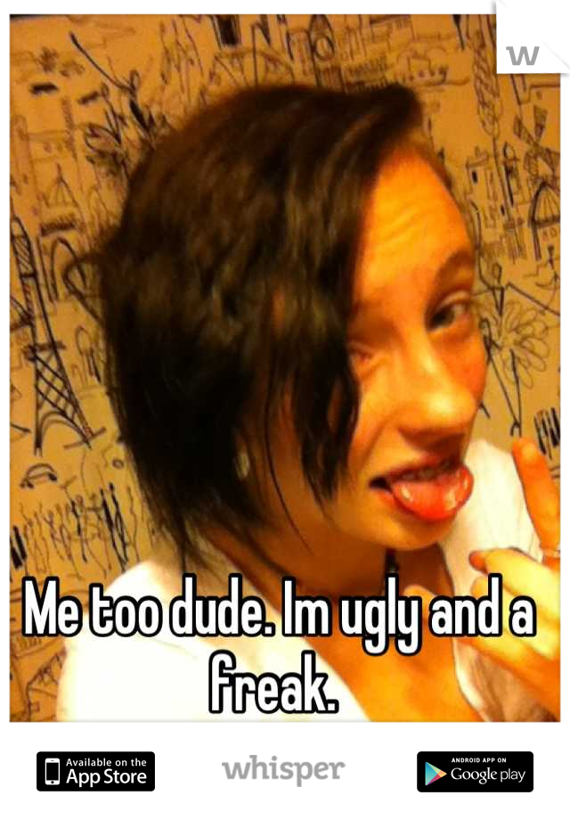 Me too dude. Im ugly and a freak. 