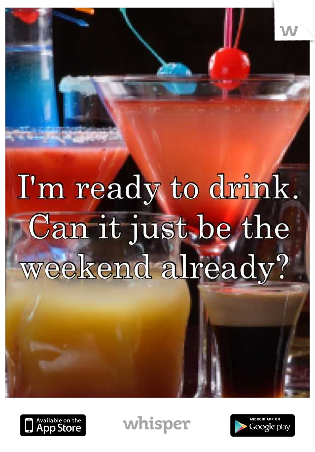 I'm ready to drink. Can it just be the weekend already? 