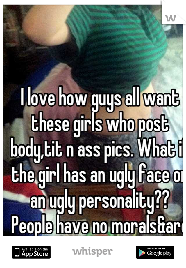 I love how guys all want these girls who post body,tit n ass pics. What if the girl has an ugly face or an ugly personality?? People have no morals&are pathetic 