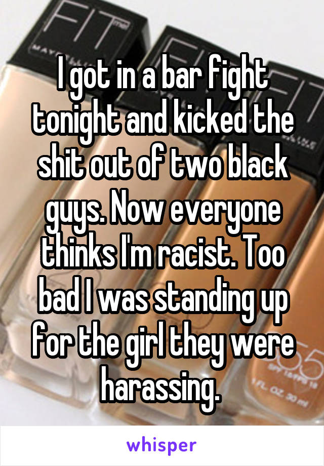 I got in a bar fight tonight and kicked the shit out of two black guys. Now everyone thinks I'm racist. Too bad I was standing up for the girl they were harassing. 