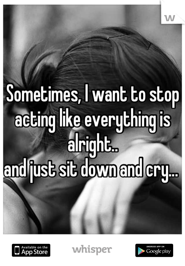 Sometimes, I want to stop acting like everything is alright.. 
and just sit down and cry... 
