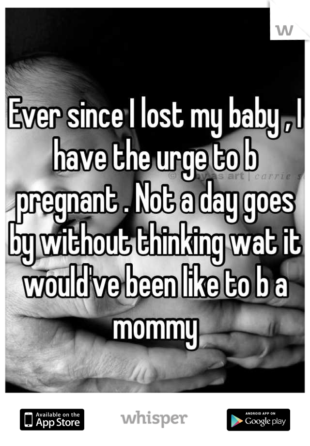 Ever since I lost my baby , I have the urge to b pregnant . Not a day goes by without thinking wat it would've been like to b a mommy