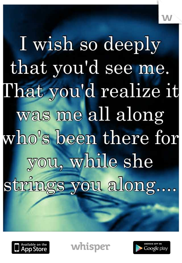 I wish so deeply that you'd see me. That you'd realize it was me all along who's been there for you, while she strings you along....