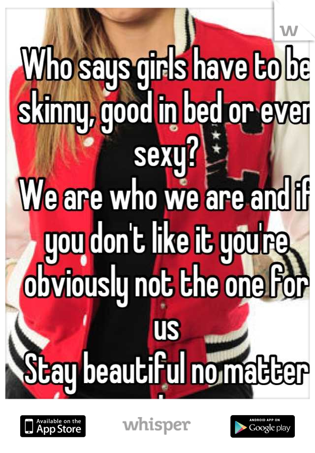 Who says girls have to be skinny, good in bed or even sexy? 
We are who we are and if you don't like it you're obviously not the one for us
Stay beautiful no matter what