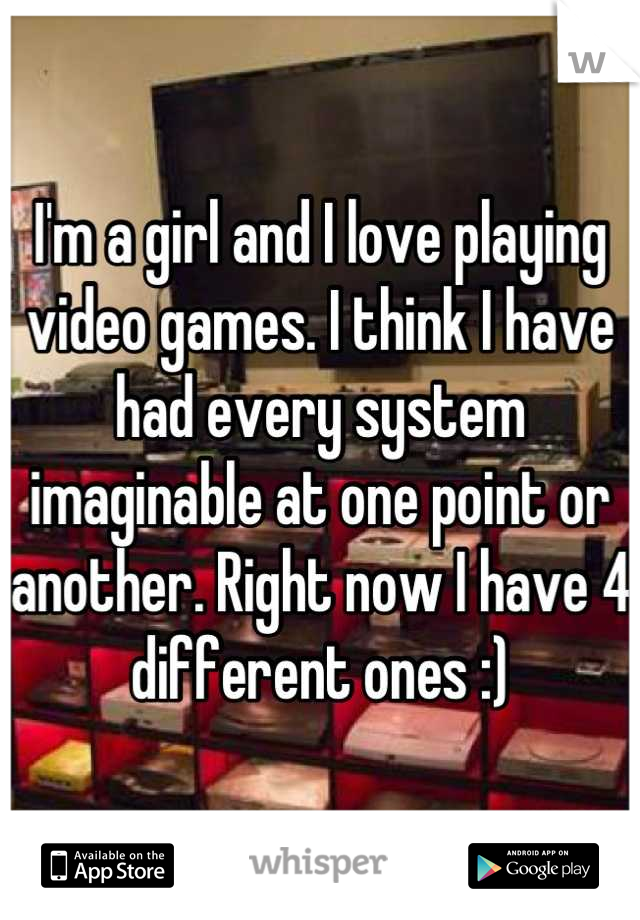 I'm a girl and I love playing video games. I think I have had every system imaginable at one point or another. Right now I have 4 different ones :)