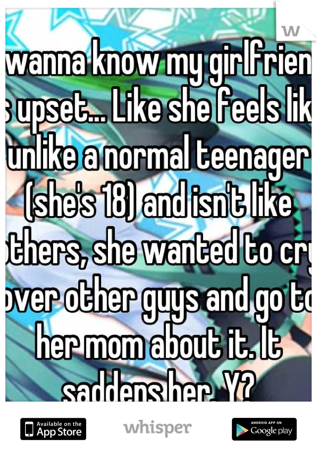 I wanna know my girlfriend is upset... Like she feels like unlike a normal teenager (she's 18) and isn't like others, she wanted to cry over other guys and go to her mom about it. It saddens her. Y?