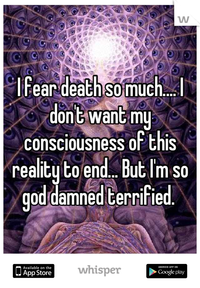 I fear death so much.... I don't want my consciousness of this reality to end... But I'm so god damned terrified. 