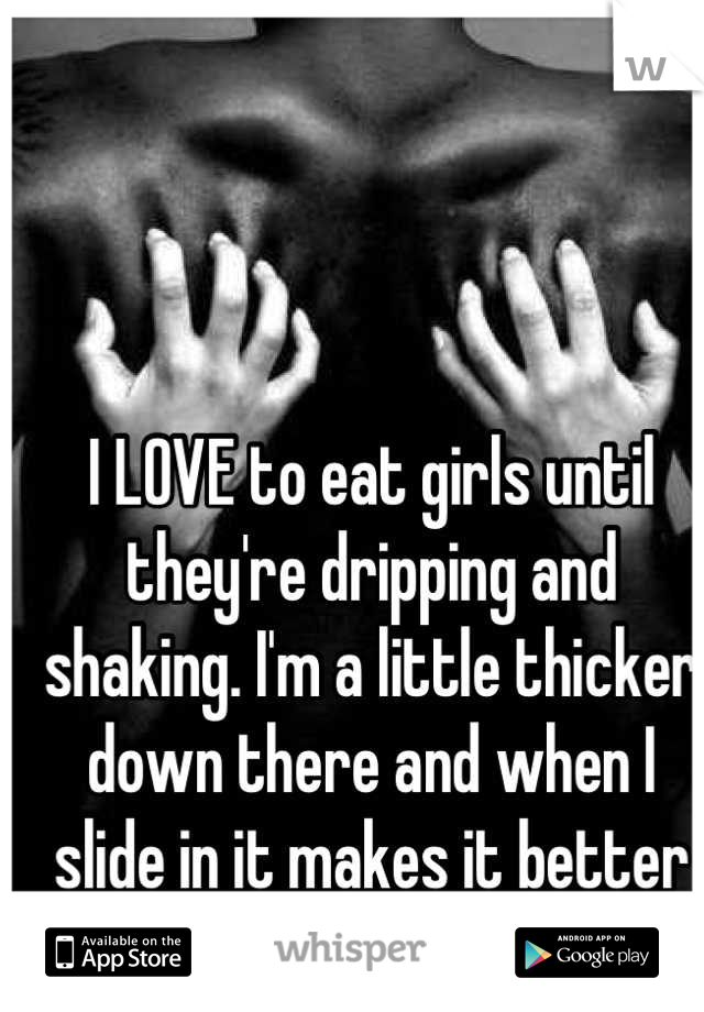 I LOVE to eat girls until they're dripping and shaking. I'm a little thicker down there and when I slide in it makes it better for us both. 