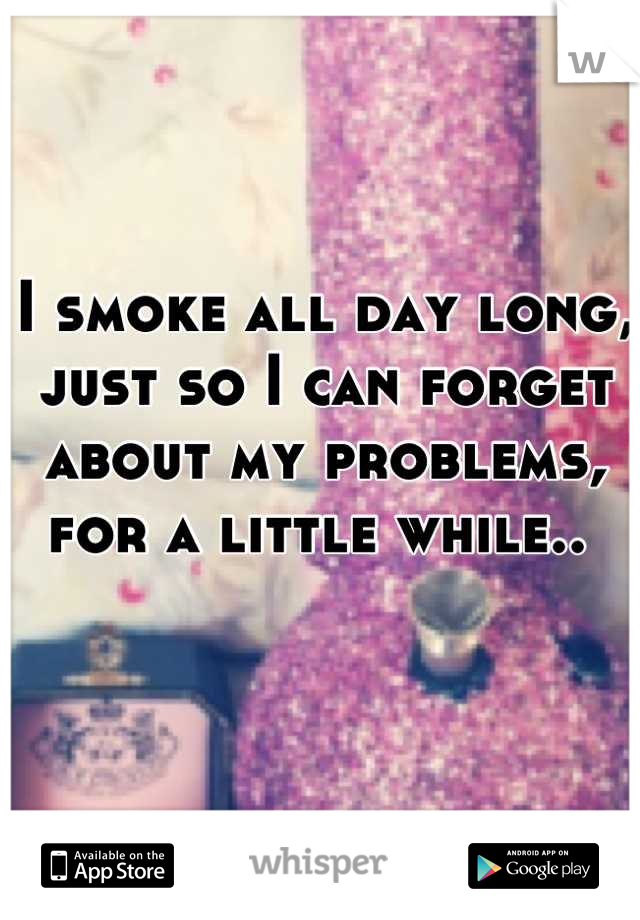 I smoke all day long, just so I can forget about my problems, for a little while.. 