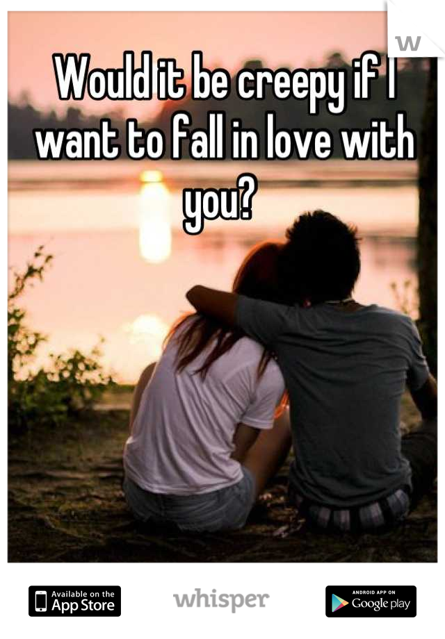 Would it be creepy if I want to fall in love with you? 