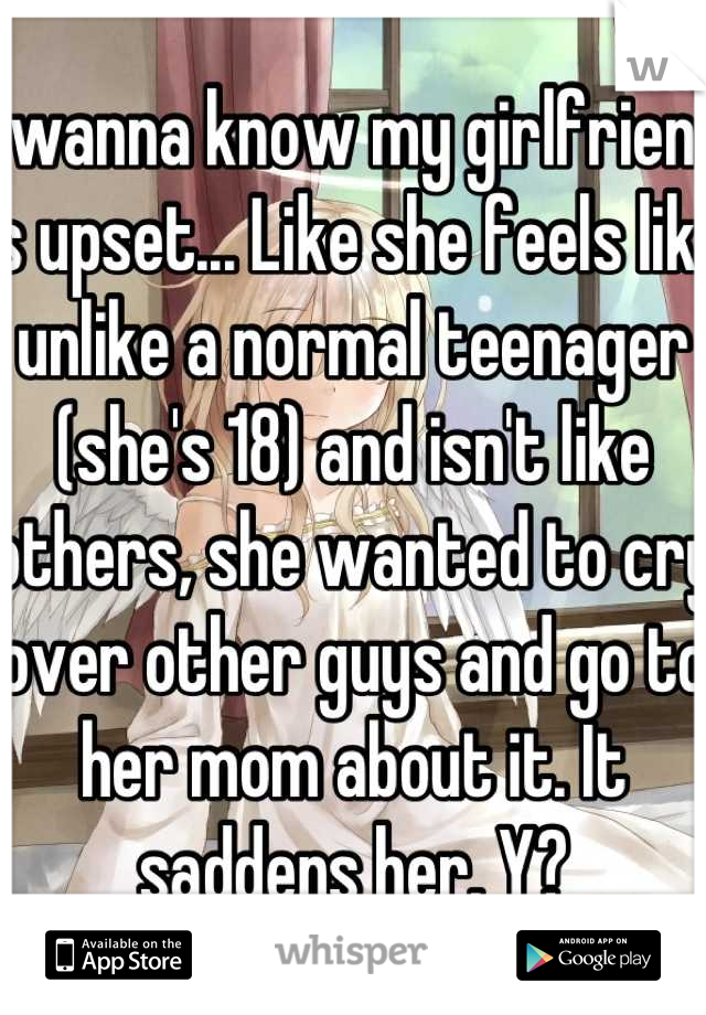 I wanna know my girlfriend is upset... Like she feels like unlike a normal teenager (she's 18) and isn't like others, she wanted to cry over other guys and go to her mom about it. It saddens her. Y?