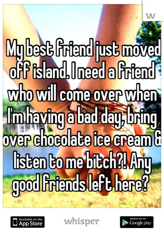  My best friend just moved off island. I need a friend who will come over when I'm having a bad day, bring over chocolate ice cream & listen to me bitch?! Any good friends left here? 