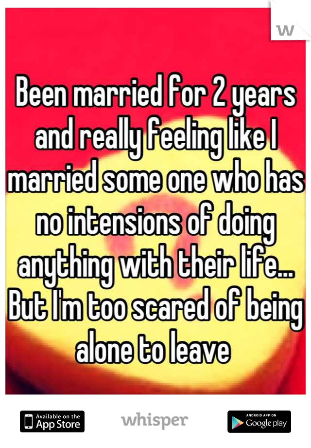 Been married for 2 years and really feeling like I married some one who has no intensions of doing anything with their life... But I'm too scared of being alone to leave 