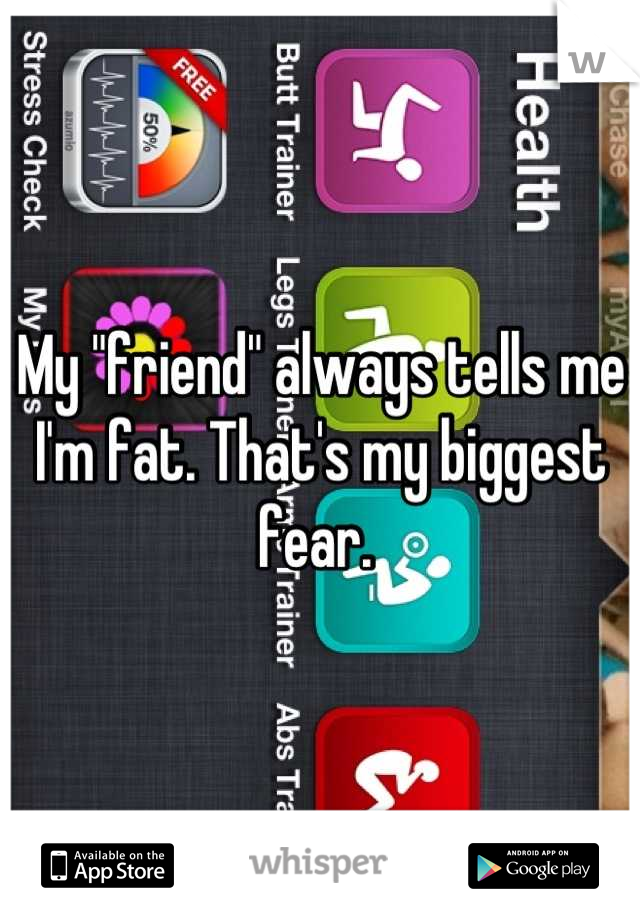 My "friend" always tells me I'm fat. That's my biggest fear. 