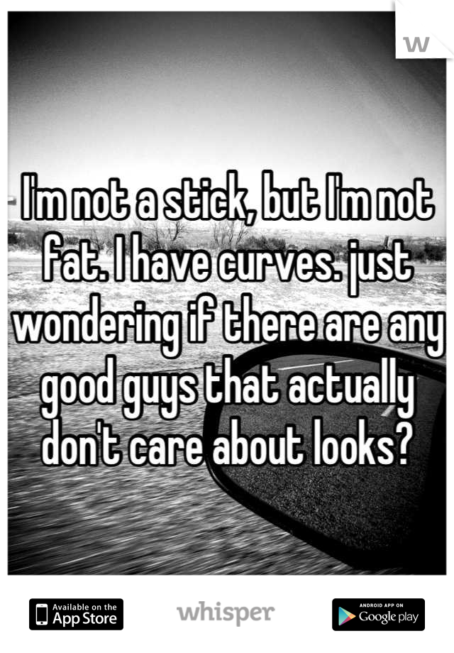 I'm not a stick, but I'm not fat. I have curves. just wondering if there are any good guys that actually don't care about looks?