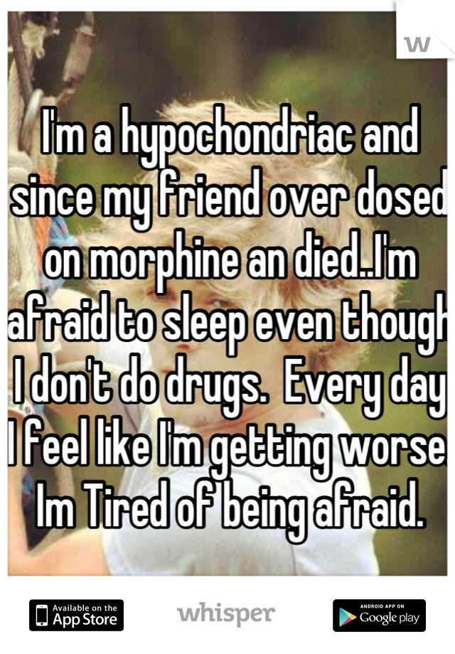 I'm a hypochondriac and since my friend over dosed on morphine an died..I'm afraid to sleep even though I don't do drugs.  Every day I feel like I'm getting worse.  Im Tired of being afraid.